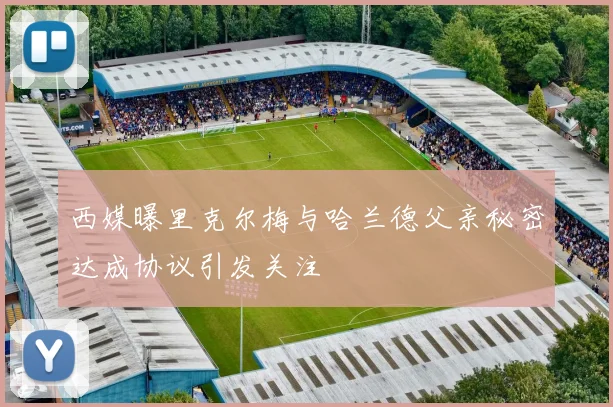 西媒曝里克尔梅与哈兰德父亲秘密达成协议引发关注