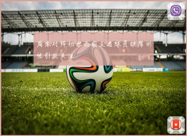 周末对阵切尔西前五名球员缺席训练引发关注