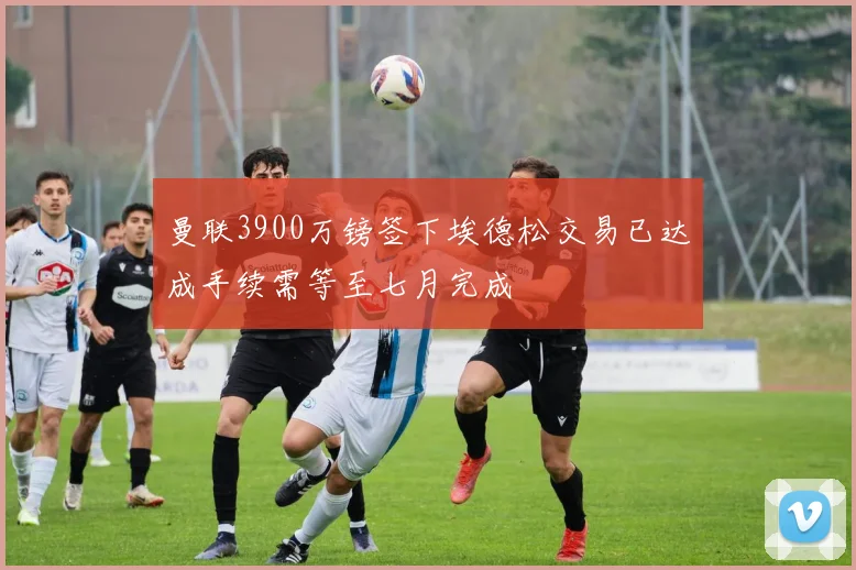 曼联3900万镑签下埃德松交易已达成手续需等至七月完成