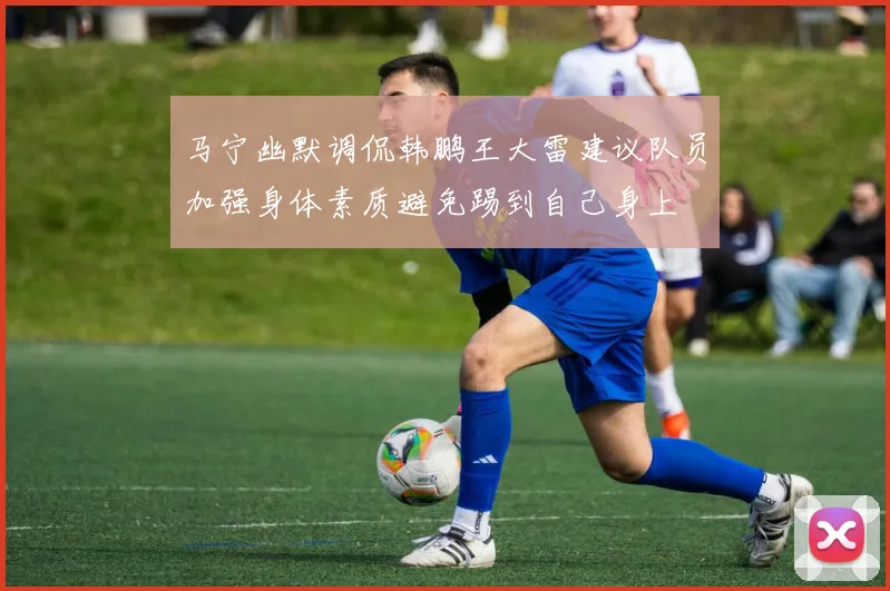 马宁幽默调侃韩鹏王大雷建议队员加强身体素质避免踢到自己身上