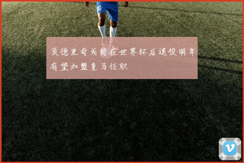 莫德里奇或将在世界杯后退役明年有望加盟皇马任职