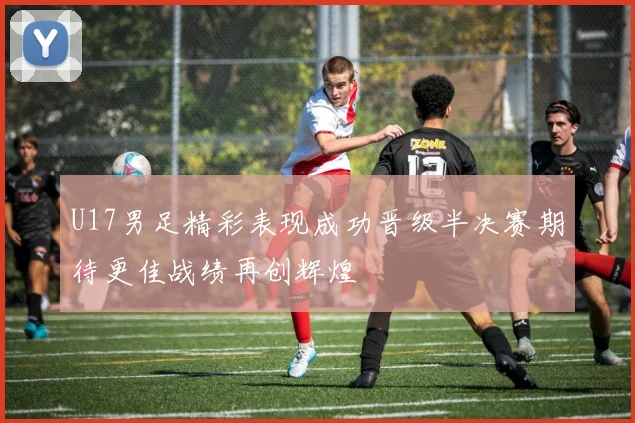 U17男足精彩表现成功晋级半决赛期待更佳战绩再创辉煌