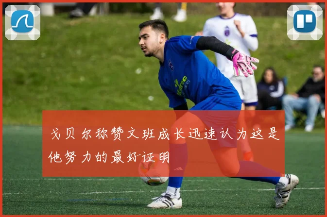 戈贝尔称赞文班成长迅速认为这是他努力的最好证明