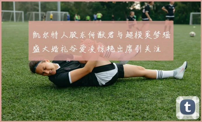凯尔特人股东何猷君与超模奚梦瑶盛大婚礼谷爱凌惊艳出席引关注