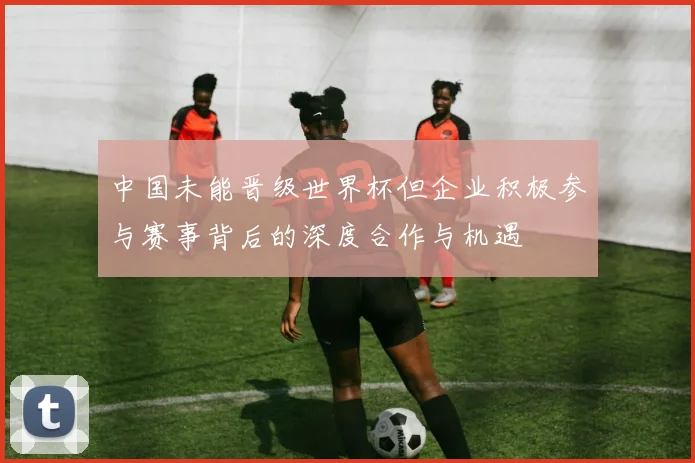 中国未能晋级世界杯但企业积极参与赛事背后的深度合作与机遇