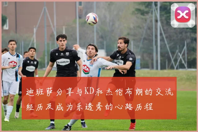 迪班萨分享与KD和杰伦布朗的交流经历及成为乐透秀的心路历程