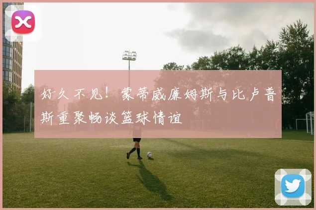 好久不见！蒙蒂威廉姆斯与比卢普斯重聚畅谈篮球情谊