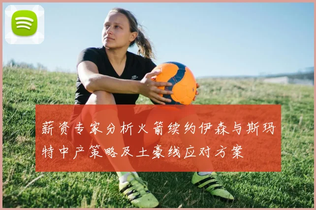 薪资专家分析火箭续约伊森与斯玛特中产策略及土豪线应对方案
