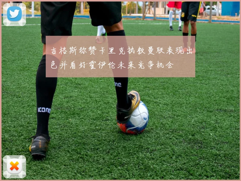 吉格斯称赞卡里克执教曼联表现出色并看好霍伊伦未来竞争机会