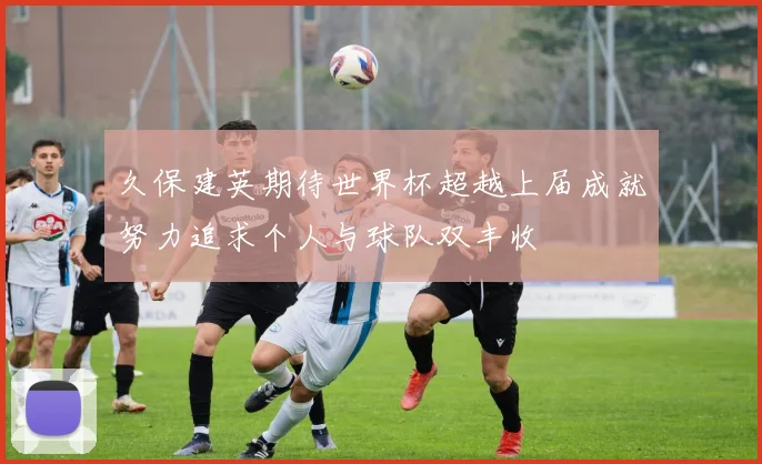 久保建英期待世界杯超越上届成就努力追求个人与球队双丰收