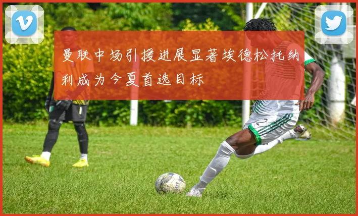 曼联中场引援进展显著埃德松托纳利成为今夏首选目标