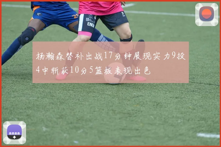杨瀚森替补出战17分钟展现实力9投4中斩获10分5篮板表现出色